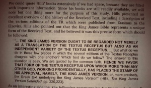 David Cloud summarized the words of Edward F. Hills: “... THE KING JAMES VERSION OUGHT TO BE REGARDED NOT MERELY AS A TRANSLATION OF THE TEXTUS RECEPTUS BUT ALSO AS AN INDEPENDANT VARIETY OF THE TEXTUS RECEPTUS. ... But what do we do in those few places in which the several editions of the Textus Receptus disagree with one another? Which text do we follow? The answer to this question is easy. We are guided by the common faith. HENCE WE FAVOR THAT FORM OF THE TEXTUS RECEPTUS UPON WHICH MORE THAN ANY OTHER, GOD, WORKING PROVIDENTALLY, HAS PLACES THE STAMP OF HIS APPROVAL, NAMELY THE KING JAMES VERSION, or more precisely, the Greek text underlying the King James Version.” (Hills, The King James Version Defended, pp. 220, 223)